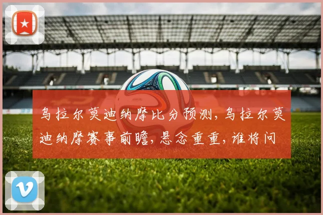 乌拉尔莫迪纳摩比分预测,乌拉尔莫迪纳摩赛事前瞻,悬念重重,谁将问鼎