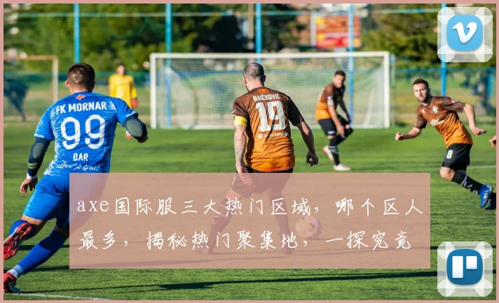 axe国际服三大热门区域，哪个区人最多，揭秘热门聚集地，一探究竟