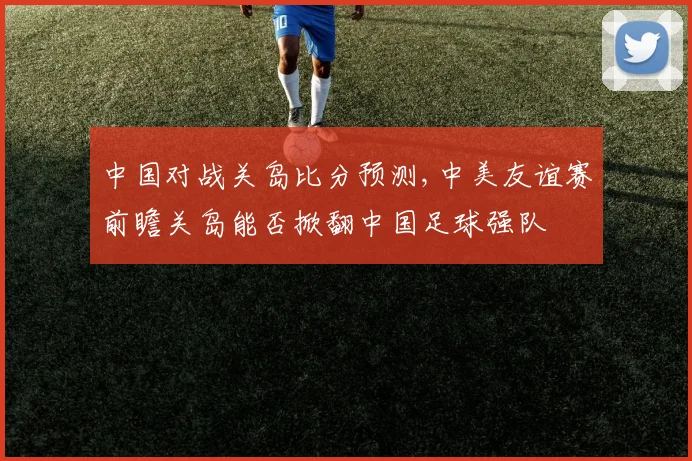 中国对战关岛比分预测,中美友谊赛前瞻关岛能否掀翻中国足球强队