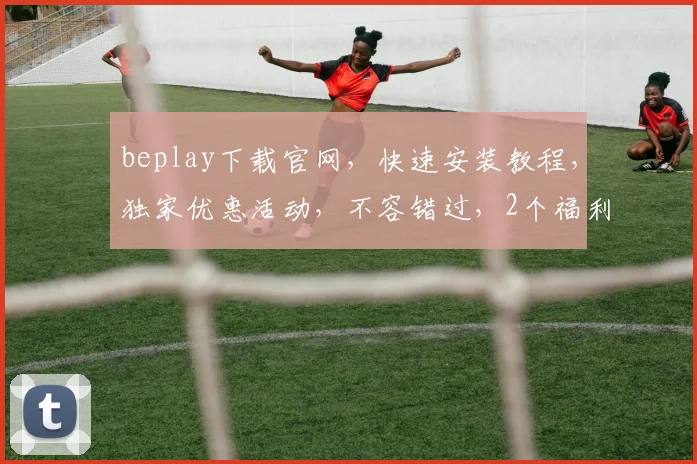 beplay下载官网，快速安装教程，独家优惠活动，不容错过，2个福利等你拿