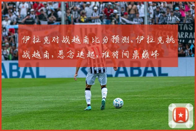 伊拉克对战越南比分预测,伊拉克挑战越南,悬念迭起,谁将问鼎巅峰