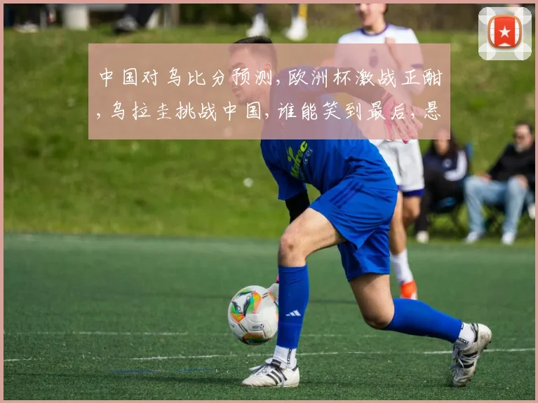 中国对乌比分预测,欧洲杯激战正酣,乌拉圭挑战中国,谁能笑到最后,悬念揭晓在即