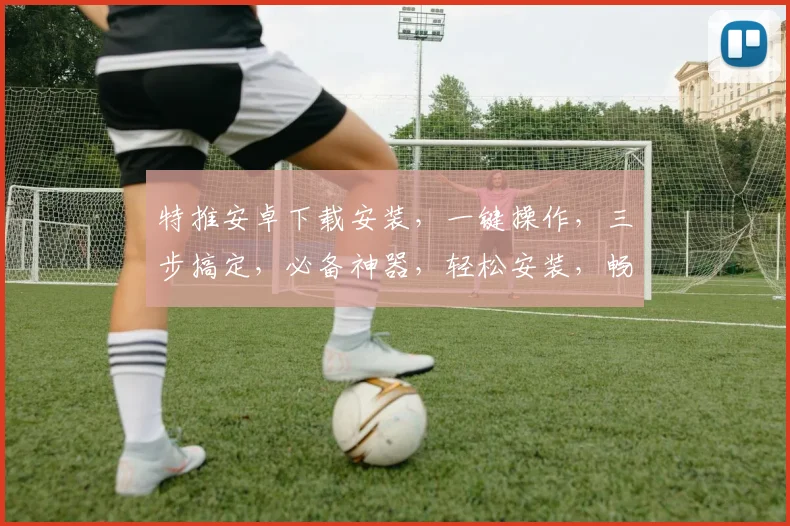 特推安卓下载安装，一键操作，三步搞定，必备神器，轻松安装，畅享无忧，快来看看吧