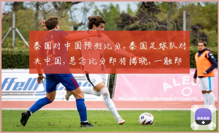 泰国对中国预测比分,泰国足球队对决中国,悬念比分即将揭晓,一触即发